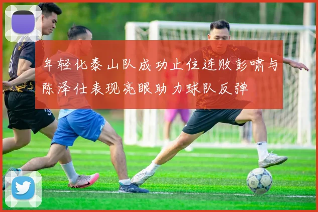 年轻化泰山队成功止住连败彭啸与陈泽仕表现亮眼助力球队反弹