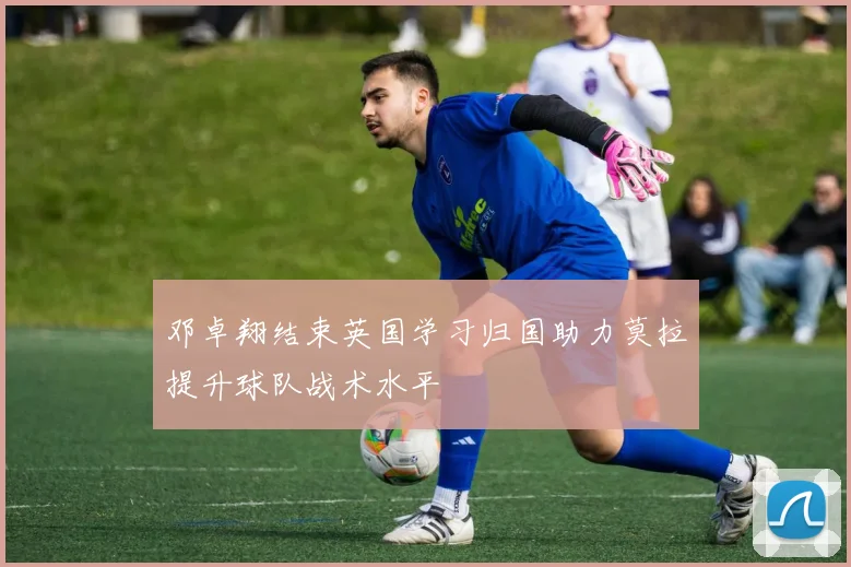 邓卓翔结束英国学习归国助力莫拉提升球队战术水平