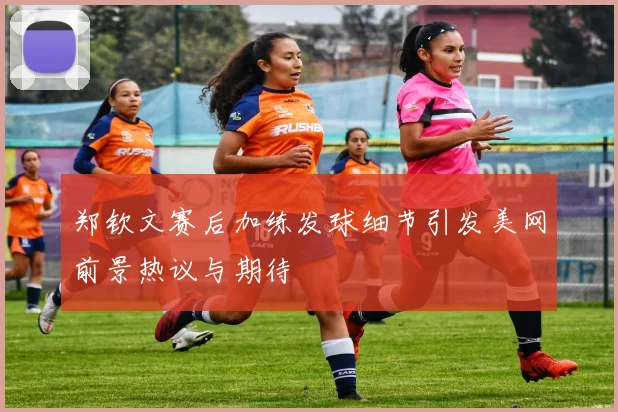 郑钦文赛后加练发球细节引发美网前景热议与期待
